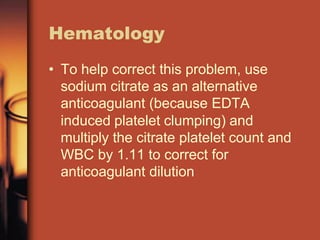 Hematology
• To help correct this problem, use
sodium citrate as an alternative
anticoagulant (because EDTA
induced platelet clumping) and
multiply the citrate platelet count and
WBC by 1.11 to correct for
anticoagulant dilution
 
