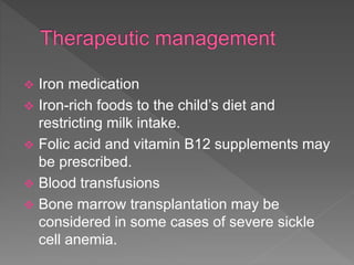 Iron medication
 Iron-rich foods to the child’s diet and
restricting milk intake.
 Folic acid and vitamin B12 supplements may
be prescribed.
 Blood transfusions
 Bone marrow transplantation may be
considered in some cases of severe sickle
cell anemia.
 
