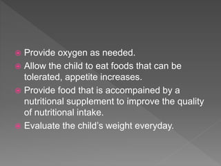  Provide oxygen as needed.
 Allow the child to eat foods that can be
tolerated, appetite increases.
 Provide food that is accompained by a
nutritional supplement to improve the quality
of nutritional intake.
 Evaluate the child’s weight everyday.
 