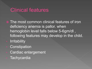  The most common clinical features of iron
deficiency anemia is pallor. when
hemoglobin level falls below 5-6gm/dl ,
following features may develop in the child.
• Irritability
• Constipation
• Cardiac enlargement
• Tachycardia
 