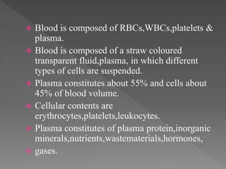  Blood is composed of RBCs,WBCs,platelets &
plasma.
 Blood is composed of a straw coloured
transparent fluid,plasma, in which different
types of cells are suspended.
 Plasma constitutes about 55% and cells about
45% of blood volume.
 Cellular contents are
erythrocytes,platelets,leukocytes.
 Plasma constitutes of plasma protein,inorganic
minerals,nutrients,wastematerials,hormones,
 gases.
 