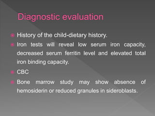  History of the child-dietary history.
 Iron tests will reveal low serum iron capacity,
decreased serum ferritin level and elevated total
iron binding capacity.
 CBC
 Bone marrow study may show absence of
hemosiderin or reduced granules in sideroblasts.
 