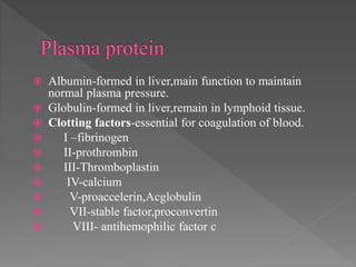  Albumin-formed in liver,main function to maintain
normal plasma pressure.
 Globulin-formed in liver,remain in lymphoid tissue.
 Clotting factors-essential for coagulation of blood.
 I –fibrinogen
 II-prothrombin
 III-Thromboplastin
 IV-calcium
 V-proaccelerin,Acglobulin
 VII-stable factor,proconvertin
 VIII- antihemophilic factor c
 
