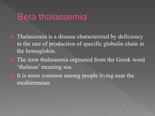  Thalassemia is a disease characterized by deficiency
in the rate of production of specific globulin chain in
the hemoglobin.
 The term thalassemia orginated from the Greek word
‘thalassa’ meaning sea.
 It is more common among people living near the
mediteranean.
 
