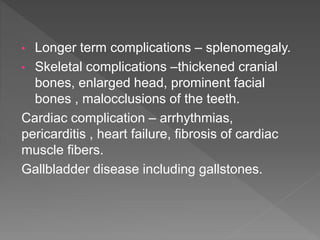 • Longer term complications – splenomegaly.
• Skeletal complications –thickened cranial
bones, enlarged head, prominent facial
bones , malocclusions of the teeth.
Cardiac complication – arrhythmias,
pericarditis , heart failure, fibrosis of cardiac
muscle fibers.
Gallbladder disease including gallstones.
 