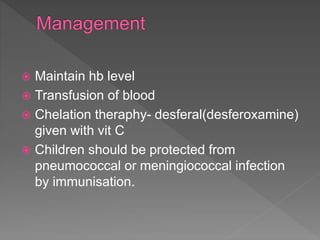  Maintain hb level
 Transfusion of blood
 Chelation theraphy- desferal(desferoxamine)
given with vit C
 Children should be protected from
pneumococcal or meningiococcal infection
by immunisation.
 