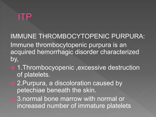 IMMUNE THROMBOCYTOPENIC PURPURA:
Immune thrombocytopenic purpura is an
acquired hemorrhagic disorder characterized
by,
 1.Thrombocyopenic ,excessive destruction
of platelets.
 2.Purpura, a discoloration caused by
petechiae beneath the skin.
 3.normal bone marrow with normal or
increased number of immature platelets
 