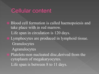  Blood cell formation is called haemopoiesis and
take place with in red marrow.
Life span in circulation is 120 days.
 Lymphocytes are produced in lymphoid tissue.
Granulocytes
Agranulocytes
 Platelets-non nucleated disc,derived from the
cytoplasm of megakaryocytes.
Life span is between 8 to 11 days.
 