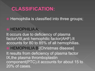  Hemophilia is classified into three groups;
 HEMOPHILIA A;
It occurs due to deficiency of plasma
factorVIII,anti hemophilic factor(AHF).It
accounts for 80 to 85% of all hemophilias.
 HEMOPHILIA B;[Christmas disease]
It results from deficiency of plasma factor
IX,the plasma thromboplastin
component(PTC).it accounts for about 15 to
20% of cases.
 
