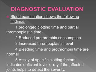  Blood examination shows the following
findings:
1.prolonged clotting time and partial
thromboplastin time.
2.Reduced prothrombin consumption
3.Increased thromboplastin level
4.Bleeding time and prothrombin time are
normal
5.Assay of specific clotting factors
indicates deficient level.x- ray if the affected
joints helps to detect the severity.
 