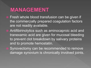  Fresh whole blood transfusion can be given if
the commercially prepared coagulation factors
are not readily available.
 Antifibirinolytics such as aminocaproic acid and
tranexamic acid are given for mucosal bleeding
to prevent clot breakdown by salivary proteins
and to promote hemostatin.
 Synovectomy can be recommended to remove
damage synovium is chronically involved joints.
 