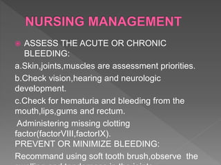  ASSESS THE ACUTE OR CHRONIC
BLEEDING:
a.Skin,joints,muscles are assessment priorities.
b.Check vision,hearing and neurologic
development.
c.Check for hematuria and bleeding from the
mouth,lips,gums and rectum.
Administering missing clotting
factor(factorVIII,factorIX).
PREVENT OR MINIMIZE BLEEDING:
Recommand using soft tooth brush,observe the
 
