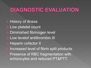  History of illness
 Low platelet count
 Diminished fibrinogen level
 Low levelof antithrombin III
 Heparin cofactor II
 Increased level of fibrin split products
 Presence of RBC fragmentation with
schizocytes and reduced PT&PTT.
 