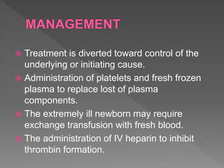  Treatment is diverted toward control of the
underlying or initiating cause.
 Administration of platelets and fresh frozen
plasma to replace lost of plasma
components.
 The extremely ill newborn may require
exchange transfusion with fresh blood.
 The administration of IV heparin to inhibit
thrombin formation.
 