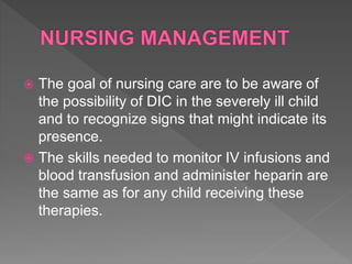  The goal of nursing care are to be aware of
the possibility of DIC in the severely ill child
and to recognize signs that might indicate its
presence.
 The skills needed to monitor IV infusions and
blood transfusion and administer heparin are
the same as for any child receiving these
therapies.
 