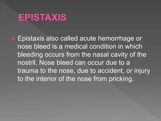  Epistaxis also called acute hemorrhage or
nose bleed is a medical condition in which
bleeding occurs from the nasal cavity of the
nostril. Nose bleed can occur due to a
trauma to the nose, due to accident, or injury
to the interior of the nose from pricking.
 