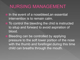  In the event of a nosebleed,an essential
intervention is to remain calm.
 To control the bleeding the chid is instructed
to situp and forward to avoid aspiration of
blood.
 Bleeding can be controlled by applying
pressure to the soft lower portion of the nose
with the thumb and forefinger.during this time
child can breaths through the mouth.
 