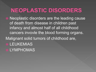  Neoplastic disorders are the leading cause
of death from disease in children past
infancy and almost half of all childhood
cancers invovle the blood forming organs.
Malignant solid tumors of childhood are,
 LEUKEMIAS
 LYMPHOMAS
 