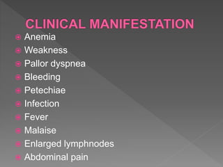  Anemia
 Weakness
 Pallor dyspnea
 Bleeding
 Petechiae
 Infection
 Fever
 Malaise
 Enlarged lymphnodes
 Abdominal pain
 
