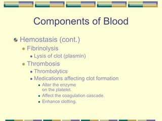 Components of Blood
Hemostasis (cont.)
 Fibrinolysis
 Lysis of clot (plasmin)
 Thrombosis
 Thrombolytics
 Medications affecting clot formation
 Alter the enzyme
on the platelet.
 Affect the coagulation cascade.
 Enhance clotting.
 