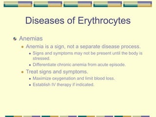 Diseases of Erythrocytes
Anemias
 Anemia is a sign, not a separate disease process.
 Signs and symptoms may not be present until the body is
stressed.
 Differentiate chronic anemia from acute episode.
 Treat signs and symptoms.
 Maximize oxygenation and limit blood loss.
 Establish IV therapy if indicated.
 
