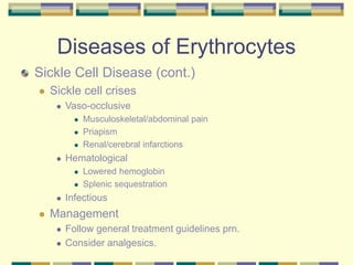 Diseases of Erythrocytes
Sickle Cell Disease (cont.)
 Sickle cell crises
 Vaso-occlusive
 Musculoskeletal/abdominal pain
 Priapism
 Renal/cerebral infarctions
 Hematological
 Lowered hemoglobin
 Splenic sequestration
 Infectious
 Management
 Follow general treatment guidelines prn.
 Consider analgesics.
 