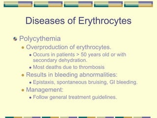 Diseases of Erythrocytes
Polycythemia
 Overproduction of erythrocytes.
 Occurs in patients > 50 years old or with
secondary dehydration.
 Most deaths due to thrombosis
 Results in bleeding abnormalities:
 Epistaxis, spontaneous bruising, GI bleeding.
 Management:
 Follow general treatment guidelines.
 