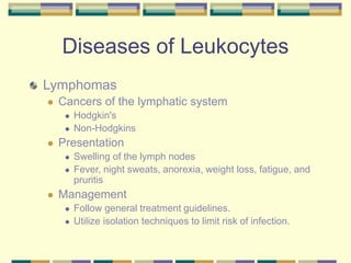 Diseases of Leukocytes
Lymphomas
 Cancers of the lymphatic system
 Hodgkin's
 Non-Hodgkins
 Presentation
 Swelling of the lymph nodes
 Fever, night sweats, anorexia, weight loss, fatigue, and
pruritis
 Management
 Follow general treatment guidelines.
 Utilize isolation techniques to limit risk of infection.
 