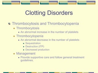 Clotting Disorders
Thrombocytosis and Thrombocytopenia
 Thrombocytosis
 An abnormal increase in the number of platelets
 Thrombocytopenia
 An abnormal decrease in the number of platelets
 Sequestration
 Destruction (ITP)
 Decreased production
 Management
 Provide supportive care and follow general treatment
guidelines.
 