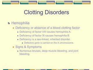 Clotting Disorders
Hemophilia
 Deficiency or absence of a blood clotting factor
 Deficiency of factor VIII causes hemophilia A.
 Deficiency of factor IX causes hemophilia B.
 Deficiency is a sex-linked, inherited disorder.
 Defective gene is carried on the X chromosome.
 Signs & Symptoms
 Numerous bruises, deep muscle bleeding, and joint
bleeding.
 