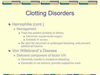 Clotting Disorders
Hemophilia (cont.)
 Management
 Treat the patient similarly to others.
 Administer supplemental oxygen.
 Establish IV access.
 Be alert for recurrent or prolonged bleeding, and prevent
additional trauma.
Von Willebrand’s Disease
 Deficient component of factor VIII
 Generally results in excessive bleeding.
 Generally is not serious; provide supportive care.
 