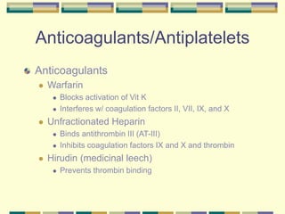 Anticoagulants/Antiplatelets
Anticoagulants
 Warfarin
 Blocks activation of Vit K
 Interferes w/ coagulation factors II, VII, IX, and X
 Unfractionated Heparin
 Binds antithrombin III (AT-III)
 Inhibits coagulation factors IX and X and thrombin
 Hirudin (medicinal leech)
 Prevents thrombin binding
 