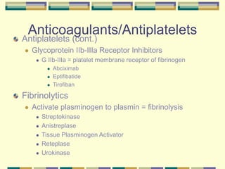 Anticoagulants/Antiplatelets
Antiplatelets (cont.)
 Glycoprotein IIb-IIIa Receptor Inhibitors
 G IIb-IIIa = platelet membrane receptor of fibrinogen
 Abciximab
 Eptifibatide
 Tirofiban
Fibrinolytics
 Activate plasminogen to plasmin = fibrinolysis
 Streptokinase
 Anistreplase
 Tissue Plasminogen Activator
 Reteplase
 Urokinase
 