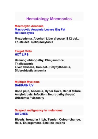 Hematology Mnemonics
Macrocytic Anaemia
Macrocytic Anaemia Leaves Big Fat Reticulocytes
Myxoedema, Alcohol, Liver disease, B12 def., Folate def.,
Reticulocytosis
Target Cells
HOT LIPS
Haemoglobinopathy, Obs jaundice, Thallasaemia
Liver abscess, Iron def., Polycythaemia, Sideroblastic anaemia
Multiple Myeloma
BAHRAIN UV
Bone pain, Anaemia, Hyper Ca2+, Renal failure, Amyloidosis, Infection,
Neuropathy,(hyper) Uricaemia / viscosity
Suspect malignancy in melanoma
BITCHES
Bleeds, Irregular / Itch, Tender, Colour change, Halo, Enlargement,
Satellite lesions
 