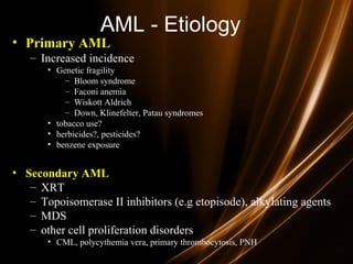 AML - Etiology
• Primary AML
– Increased incidence
• Genetic fragility
– Bloom syndrome
– Faconi anemia
– Wiskott Aldrich
– Down, Klinefelter, Patau syndromes
• tobacco use?
• herbicides?, pesticides?
• benzene exposure
• Secondary AML
– XRT
– Topoisomerase II inhibitors (e.g etopisode), alkylating agents
– MDS
– other cell proliferation disorders
• CML, polycythemia vera, primary thrombocytosis, PNH
 