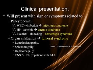 Clinical presentation:
• Will present with sign or symptoms related to :
– Pancytopenia:
∀↓WBC→infection  infectious syndrome
∀↓Hb →anemia  anemic syndrome
∀↓Platelets →bleeding – hemorragic syndrome
– Organ infiltration  tumoral syndrome
• Lymphadenopathy.
• Splenomegally.
• Hepatomegally.
• CNS:5-10% of patient with ALL
More common with ALL than AML.
 