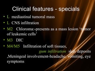 Clinical features - specials
• L mediastinal tumoral mass
• L CNS infiltration
• M2 : Chloroma:-presents as a mass lesion ‘tumor
of leukemic cells’
• M3 : DIC
• M4/M5 : Infiltration of soft tissues,
gum infiltration, skin deposits
,Meningeal involvement-headache, vomiting, eye
symptoms
 
