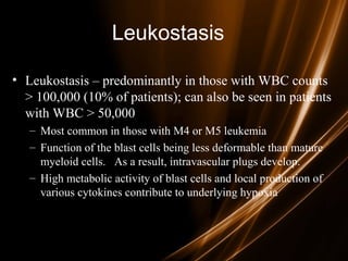 Leukostasis
• Leukostasis – predominantly in those with WBC counts
> 100,000 (10% of patients); can also be seen in patients
with WBC > 50,000
– Most common in those with M4 or M5 leukemia
– Function of the blast cells being less deformable than mature
myeloid cells. As a result, intravascular plugs develop.
– High metabolic activity of blast cells and local production of
various cytokines contribute to underlying hypoxia
 
