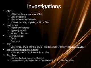Investigations
• CBC:
– 60% of pts have an elevated WBC.
– Most are anemic
– Most are thrombocytopenic
– 90%have blast in the periphral blood film.
• electrolytes:
– Hypo/hyper kalemia
– Hypomagnesimia
– hyperphosphatemia
• Hypermetabolism:
↑LDH.
↑uric acid.
• DIC:
– Most common with promyelocytic leukemia,small% monocytic leukemia&ALL
• Bone marrow biopsy and aspirate:
– 30%or more of all nucleated cells are blast.
• Radiology:
– CXR:mediastinal mass(T-cell ALL)
– Osteopenia or lytic lesion 50% of patients with ALL.(itractable pain).
 