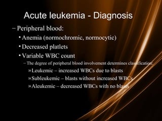 Acute leukemia - Diagnosis
– Peripheral blood:
• Anemia (normochromic, normocytic)
• Decreased platlets
• Variable WBC count
– The degree of peripheral blood involvement determines classification:
»Leukemic – increased WBCs due to blasts
»Subleukemic – blasts without increased WBCs
»Aleukemic – decreased WBCs with no blasts
 