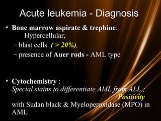 Acute leukemia - Diagnosis
• Bone marrow aspirate & trephine:
Hypercellular,
– blast cells ( > 20%),,
– presence of Auer rods - AML type
• Cytochemistry :
Special stains to differentiate AML from ALL ;
Positivity
with Sudan black & Myeloperoxidase (MPO) in
AML
 