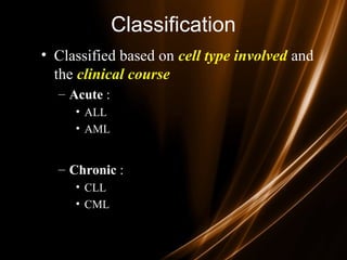 Classification
• Classified based on cell type involved and
the clinical course
– Acute :
• ALL
• AML
– Chronic :
• CLL
• CML
 