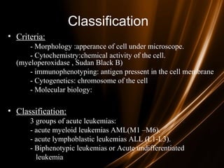 Classification
• Criteria:
- Morphology :apperance of cell under microscope.
- Cytochemistry:chemical activity of the cell.
(myeloperoxidase , Sudan Black B)
- immunophenotyping: antigen pressent in the cell membrane
- Cytogenetics: chromosome of the cell
- Molecular biology:
• Classification:
3 groups of acute leukemias:
- acute myeloid leukemias AML(M1 –M6).
- acute lymphoblastic leukemias ALL (L1-L3).
- Biphenotypic leukemias or Acute undifferentiated
leukemia
 