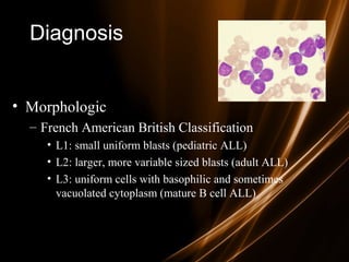 Diagnosis
• Morphologic
– French American British Classification
• L1: small uniform blasts (pediatric ALL)
• L2: larger, more variable sized blasts (adult ALL)
• L3: uniform cells with basophilic and sometimes
vacuolated cytoplasm (mature B cell ALL)
 
