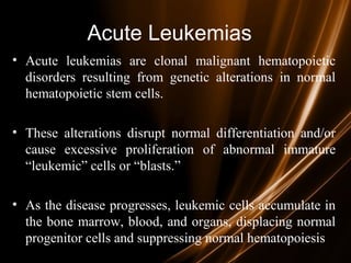 Acute Leukemias
• Acute leukemias are clonal malignant hematopoietic
disorders resulting from genetic alterations in normal
hematopoietic stem cells.
• These alterations disrupt normal differentiation and/or
cause excessive proliferation of abnormal immature
“leukemic” cells or “blasts.”
• As the disease progresses, leukemic cells accumulate in
the bone marrow, blood, and organs, displacing normal
progenitor cells and suppressing normal hematopoiesis
 