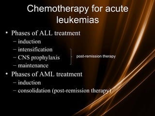 Chemotherapy for acute
leukemias
• Phases of ALL treatment
– induction
– intensification
– CNS prophylaxis
– maintenance
• Phases of AML treatment
– induction
– consolidation (post-remission therapy)
post-remission therapy
 
