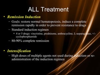 ALL Treatment
• Remission Induction
– Goals: restore normal hematopoiesis, induce a complete
remission rapidly in order to prevent resistance to drugs
– Standard induction regimen
• 4 or 5 drugs: vincristine, prednisone, anthracycline, L-asparaginase, +/-
cyclophosphamide
– 80-90% complete remission
• Intensification
– High doses of multiple agents not used during induction or re-
administration of the induction regimen
 
