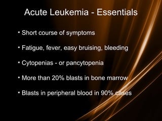 Acute Leukemia - Essentials
• Short course of symptoms
• Fatigue, fever, easy bruising, bleeding
• Cytopenias - or pancytopenia
• More than 20% blasts in bone marrow
• Blasts in peripheral blood in 90% cases
 