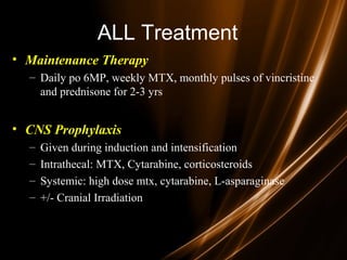 ALL Treatment
• Maintenance Therapy
– Daily po 6MP, weekly MTX, monthly pulses of vincristine
and prednisone for 2-3 yrs
• CNS Prophylaxis
– Given during induction and intensification
– Intrathecal: MTX, Cytarabine, corticosteroids
– Systemic: high dose mtx, cytarabine, L-asparaginase
– +/- Cranial Irradiation
 
