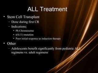 ALL Treatment
• Stem Cell Transplant
– Done during first CR
– Indications:
• Ph Chromosome
• t(4;11) mutation
• Poor initial response to induction therapy
• Other
– Adolescents benefit significantly from pediatric ALL
regimens vs. adult regimens
 